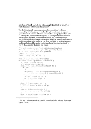 interface as Trash and add the extra accept( ) method. In fact, it’s a
perfect example of the value of Decorator.
The double dispatch creates a problem, however. Since it relies on
overloading of both accept( ) and visit( ), it would seem to require
specialized code for each different version of the accept( ) method. With
C++ templates, this would be fairly easy to accomplish (since templates
automatically generate type-specialized code) but Java has no such
mechanism—at least it does not appear to. However, reflection allows you
to determine type information at run time, and it turns out to solve many
problems that would seem to require templates (albeit not as simply).
Here’s the decorator that does the trick2:
//: c12:trashvisitor:VisitableDecorator.java
// A decorator that adapts the generic Trash
// classes to the visitor pattern.
import c12.trash.*;
import java.lang.reflect.*;
public class VisitableDecorator
extends Trash implements Visitable {
private Trash delegate;
private Method dispatch;
public VisitableDecorator(Trash t) {
delegate = t;
try {
dispatch = Visitor.class.getMethod (
"visit", new Class[] { t.getClass() }
);
} catch (Exception ex) {
ex.printStackTrace();
}
}
public double getValue() {
return delegate.getValue();
}
public double getWeight() {
return delegate.getWeight();
}
public void accept(Visitor v) {
2 This was a solution created by Jaroslav Tulach in a design patterns class that I
gave in Prague.

 