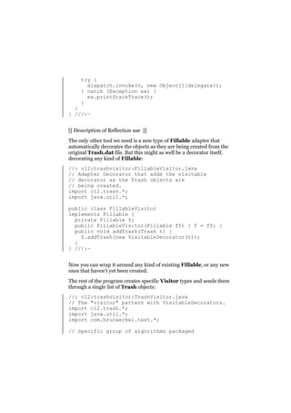 try {
dispatch.invoke(v, new Object[]{delegate});
} catch (Exception ex) {
ex.printStackTrace();
}

}
} ///:~

[[ Description of Reflection use ]]
The only other tool we need is a new type of Fillable adapter that
automatically decorates the objects as they are being created from the
original Trash.dat file. But this might as well be a decorator itself,
decorating any kind of Fillable:
//: c12:trashvisitor:FillableVisitor.java
// Adapter Decorator that adds the visitable
// decorator as the Trash objects are
// being created.
import c12.trash.*;
import java.util.*;
public class FillableVisitor
implements Fillable {
private Fillable f;
public FillableVisitor(Fillable ff) { f = ff; }
public void addTrash(Trash t) {
f.addTrash(new VisitableDecorator(t));
}
} ///:~
Now you can wrap it around any kind of existing Fillable, or any new
ones that haven’t yet been created.
The rest of the program creates specific Visitor types and sends them
through a single list of Trash objects:
//: c12:trashvisitor:TrashVisitor.java
// The "visitor" pattern with VisitableDecorators.
import c12.trash.*;
import java.util.*;
import com.bruceeckel.test.*;
// Specific group of algorithms packaged

 