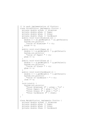 // in each implementation of Visitor:
class PriceVisitor implements Visitor {
private double alSum; // Aluminum
private double pSum; // Paper
private double gSum; // Glass
private double cSum; // Cardboard
public void visit(Aluminum al) {
double v = al.getWeight() * al.getValue();
System.out.println(
"value of Aluminum= " + v);
alSum += v;
}
public void visit(Paper p) {
double v = p.getWeight() * p.getValue();
System.out.println(
"value of Paper= " + v);
pSum += v;
}
public void visit(Glass g) {
double v = g.getWeight() * g.getValue();
System.out.println(
"value of Glass= " + v);
gSum += v;
}
public void visit(Cardboard c) {
double v = c.getWeight() * c.getValue();
System.out.println(
"value of Cardboard = " + v);
cSum += v;
}
void total() {
System.out.println(
"Total Aluminum: $" + alSum + "n" +
"Total Paper: $" + pSum + "n" +
"Total Glass: $" + gSum + "n" +
"Total Cardboard: $" + cSum);
}
}
class WeightVisitor implements Visitor {
private double alSum; // Aluminum
private double pSum; // Paper
private double gSum; // Glass
private double cSum; // Cardboard

 