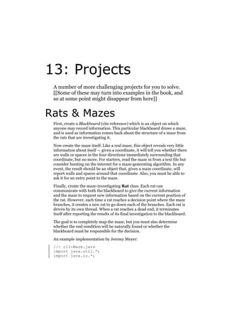 13: Projects
A number of more challenging projects for you to solve.
[[Some of these may turn into examples in the book, and
so at some point might disappear from here]]

Rats & Mazes
First, create a Blackboard (cite reference) which is an object on which
anyone may record information. This particular blackboard draws a maze,
and is used as information comes back about the structure of a maze from
the rats that are investigating it.
Now create the maze itself. Like a real maze, this object reveals very little
information about itself — given a coordinate, it will tell you whether there
are walls or spaces in the four directions immediately surrounding that
coordinate, but no more. For starters, read the maze in from a text file but
consider hunting on the internet for a maze-generating algorithm. In any
event, the result should be an object that, given a maze coordinate, will
report walls and spaces around that coordinate. Also, you must be able to
ask it for an entry point to the maze.
Finally, create the maze-investigating Rat class. Each rat can
communicate with both the blackboard to give the current information
and the maze to request new information based on the current position of
the rat. However, each time a rat reaches a decision point where the maze
branches, it creates a new rat to go down each of the branches. Each rat is
driven by its own thread. When a rat reaches a dead end, it terminates
itself after reporting the results of its final investigation to the blackboard.
The goal is to completely map the maze, but you must also determine
whether the end condition will be naturally found or whether the
blackboard must be responsible for the decision.
An example implementation by Jeremy Meyer:
//: c13:Maze.java
import java.util.*;
import java.io.*;

 