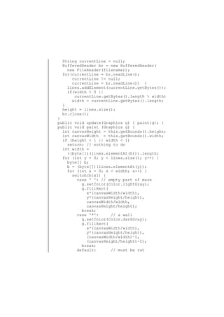 String currentLine = null;
BufferedReader br = new BufferedReader(
new FileReader(filename));
for(currentLine = br.readLine();
currentLine != null;
currentLine = br.readLine()) {
lines.addElement(currentLine.getBytes());
if(width < 0 ||
currentLine.getBytes().length > width)
width = currentLine.getBytes().length;
}
height = lines.size();
br.close();

}
public void update(Graphics g) { paint(g); }
public void paint (Graphics g) {
int canvasHeight = this.getBounds().height;
int canvasWidth = this.getBounds().width;
if (height < 1 || width < 1)
return; // nothing to do
int width =
((byte[])(lines.elementAt(0))).length;
for (int y = 0; y < lines.size(); y++) {
byte[] b;
b = (byte[])(lines.elementAt(y));
for (int x = 0; x < width; x++) {
switch(b[x]) {
case ' ': // empty part of maze
g.setColor(Color.lightGray);
g.fillRect(
x*(canvasWidth/width),
y*(canvasHeight/height),
canvasWidth/width,
canvasHeight/height);
break;
case '*':
// a wall
g.setColor(Color.darkGray);
g.fillRect(
x*(canvasWidth/width),
y*(canvasHeight/height),
(canvasWidth/width)-1,
(canvasHeight/height)-1);
break;
default:
// must be rat

 