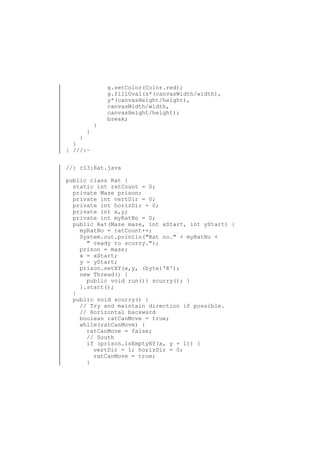 }

}

g.setColor(Color.red);
g.fillOval(x*(canvasWidth/width),
y*(canvasHeight/height),
canvasWidth/width,
canvasHeight/height);
break;

}
}
} ///:~
//: c13:Rat.java
public class Rat {
static int ratCount = 0;
private Maze prison;
private int vertDir = 0;
private int horizDir = 0;
private int x,y;
private int myRatNo = 0;
public Rat(Maze maze, int xStart, int yStart) {
myRatNo = ratCount++;
System.out.println("Rat no." + myRatNo +
" ready to scurry.");
prison = maze;
x = xStart;
y = yStart;
prison.setXY(x,y, (byte)'R');
new Thread() {
public void run(){ scurry(); }
}.start();
}
public void scurry() {
// Try and maintain direction if possible.
// Horizontal backward
boolean ratCanMove = true;
while(ratCanMove) {
ratCanMove = false;
// South
if (prison.isEmptyXY(x, y + 1)) {
vertDir = 1; horizDir = 0;
ratCanMove = true;
}

 
