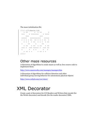 The maze initialization file:
//:! c13:Amaze.txt
* **
* * **
*
***
* *******
* ****
***
***
*****
**********
*****
* * * * ** ** * * * ** *
* * * * ** * * * * **
*
**
*
**
* **
* ** * **
* **
*** * *** ***** * *** **
*
*
* *
*
*
* ** * *
* ** * *
///:~

Other maze resources
A discussion of algorithms to create mazes as well as Java source code to
implement them:
http://www.mazeworks.com/mazegen/mazegen.htm
A discussion of algorithms for collision detection and other
individual/group moving behavior for autonomous physical objects:
http://www.red3d.com/cwr/steer/

XML Decorator
Create a pair of decorators for I/O Readers and Writers that encode (for
the Writer decorator) and decode (for the reader decorator) XML.

 