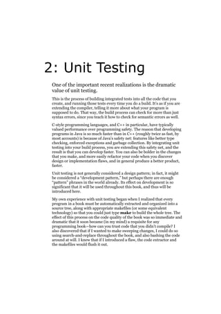 2: Unit Testing
One of the important recent realizations is the dramatic
value of unit testing.
This is the process of building integrated tests into all the code that you
create, and running those tests every time you do a build. It’s as if you are
extending the compiler, telling it more about what your program is
supposed to do. That way, the build process can check for more than just
syntax errors, since you teach it how to check for semantic errors as well.
C-style programming languages, and C++ in particular, have typically
valued performance over programming safety. The reason that developing
programs in Java is so much faster than in C++ (roughly twice as fast, by
most accounts) is because of Java’s safety net: features like better type
checking, enforced exceptions and garbage collection. By integrating unit
testing into your build process, you are extending this safety net, and the
result is that you can develop faster. You can also be bolder in the changes
that you make, and more easily refactor your code when you discover
design or implementation flaws, and in general produce a better product,
faster.
Unit testing is not generally considered a design pattern; in fact, it might
be considered a “development pattern,” but perhaps there are enough
“pattern” phrases in the world already. Its effect on development is so
significant that it will be used throughout this book, and thus will be
introduced here.
My own experience with unit testing began when I realized that every
program in a book must be automatically extracted and organized into a
source tree, along with appropriate makefiles (or some equivalent
technology) so that you could just type make to build the whole tree. The
effect of this process on the code quality of the book was so immediate and
dramatic that it soon became (in my mind) a requisite for any
programming book—how can you trust code that you didn’t compile? I
also discovered that if I wanted to make sweeping changes, I could do so
using search-and-replace throughout the book, and also bashing the code
around at will. I knew that if I introduced a flaw, the code extractor and
the makefiles would flush it out.

 