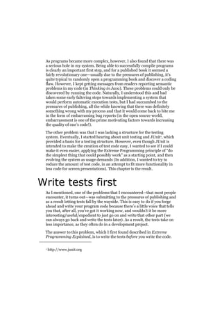 As programs became more complex, however, I also found that there was
a serious hole in my system. Being able to successfully compile programs
is clearly an important first step, and for a published book it seemed a
fairly revolutionary one—usually due to the pressures of publishing, it’s
quite typical to randomly open a programming book and discover a coding
flaw. However, I kept getting messages from readers reporting semantic
problems in my code (in Thinking in Java). These problems could only be
discovered by running the code. Naturally, I understood this and had
taken some early faltering steps towards implementing a system that
would perform automatic execution tests, but I had succumbed to the
pressures of publishing, all the while knowing that there was definitely
something wrong with my process and that it would come back to bite me
in the form of embarrassing bug reports (in the open source world,
embarrassment is one of the prime motivating factors towards increasing
the quality of one’s code!).
The other problem was that I was lacking a structure for the testing
system. Eventually, I started hearing about unit testing and JUnit1, which
provided a basis for a testing structure. However, even though JUnit is
intended to make the creation of test code easy, I wanted to see if I could
make it even easier, applying the Extreme Programming principle of “do
the simplest thing that could possibly work” as a starting point, and then
evolving the system as usage demands (In addition, I wanted to try to
reduce the amount of test code, in an attempt to fit more functionality in
less code for screen presentations). This chapter is the result.

Write tests first
As I mentioned, one of the problems that I encountered—that most people
encounter, it turns out—was submitting to the pressures of publishing and
as a result letting tests fall by the wayside. This is easy to do if you forge
ahead and write your program code because there’s a little voice that tells
you that, after all, you’ve got it working now, and wouldn’t it be more
interesting/useful/expedient to just go on and write that other part (we
can always go back and write the tests later). As a result, the tests take on
less importance, as they often do in a development project.
The answer to this problem, which I first found described in Extreme
Programming Explained, is to write the tests before you write the code.
1

http://www.junit.org

 
