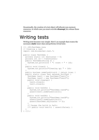 Occasionally, the creation of a test object will allocate non-memory
resources, in which case you must override cleanup( ) to release those
resources.

Writing tests
Writing tests becomes very simple. Here’s an example that creates the
necessary static inner class and performs trivial tests:
//: c02:TestDemo.java
// Creating a test
import com.bruceeckel.test.*;
public class TestDemo {
private static int objCounter = 0;
private int id = ++objCounter;
public TestDemo(String s) {
System.out.println(s + ": count = " + id);
}
public void close() {
System.out.println("Cleaning up: " + id);
}
public boolean someCondition() { return true; }
public static class Test extends UnitTest {
TestDemo test1 = new TestDemo("test1");
TestDemo test2 = new TestDemo("test2");
public void cleanup() {
test2.close();
test1.close();
}
public void testA() {
System.out.println("TestDemo.testA");
assert(test1.someCondition());
}
public void testB() {
System.out.println("TestDemo.testB");
assert(test2.someCondition());
assert(TestDemo.objCounter != 0);
}
// Causes the build to halt:
//! public void test3() { assert(false); }
}
} ///:~

 