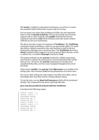 The test3( ) method is commented out because, as you’ll see, it causes
the automatic build of this book’s source-code tree to stop.
You can name your inner class anything you’d like; the only important
factor is that it extends UnitTest. You can also include any necessary
support code in other methods. Only public methods that take no
arguments and return void will be treated as tests (the names of these
methods are also not constrained).
The above test class creates two instances of TestDemo. The TestDemo
constructor prints something, so that we can see it being called. You could
also define a default constructor (the only kind that is used by the test
framework), although none is necessary here. The TestDemo class has a
close( ) method which suggests it is used as part of object cleanup, so this
is called in the overridden cleanup( ) method in Test.
The testing methods use the assert( ) method to validate expressions,
and if there is a failure the information is stored and printed after all the
tests are run. Of course, the assert( ) arguments are usually more
complicated than this; you’ll see more examples throughout the rest of
this book.
Notice that in testB( ), the private field objCounter is accessible to the
testing code—this is because Test has the permissions of an inner class.
You can see that writing test code requires very little extra effort, and no
knowledge other than that used for writing ordinary classes.
To run the tests, you use RunUnitTests.java (which will be introduced
shortly). The command for the above code looks like this:
java com.bruceeckel.test.RunUnitTests TestDemo
It produces the following output:
test1: count =
test2: count =
TestDemo.testA
Cleaning up: 2
Cleaning up: 1
test1: count =
test2: count =
TestDemo.testB
Cleaning up: 4
Cleaning up: 3

1
2

3
4

 