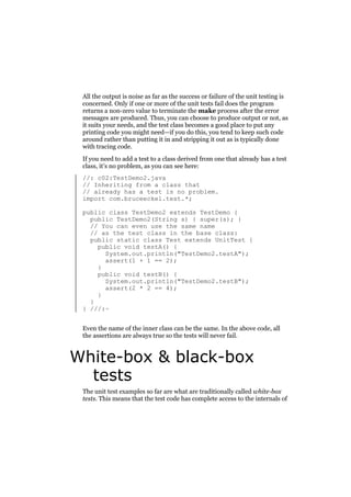 All the output is noise as far as the success or failure of the unit testing is
concerned. Only if one or more of the unit tests fail does the program
returns a non-zero value to terminate the make process after the error
messages are produced. Thus, you can choose to produce output or not, as
it suits your needs, and the test class becomes a good place to put any
printing code you might need—if you do this, you tend to keep such code
around rather than putting it in and stripping it out as is typically done
with tracing code.
If you need to add a test to a class derived from one that already has a test
class, it’s no problem, as you can see here:
//: c02:TestDemo2.java
// Inheriting from a class that
// already has a test is no problem.
import com.bruceeckel.test.*;
public class TestDemo2 extends TestDemo {
public TestDemo2(String s) { super(s); }
// You can even use the same name
// as the test class in the base class:
public static class Test extends UnitTest {
public void testA() {
System.out.println("TestDemo2.testA");
assert(1 + 1 == 2);
}
public void testB() {
System.out.println("TestDemo2.testB");
assert(2 * 2 == 4);
}
}
} ///:~
Even the name of the inner class can be the same. In the above code, all
the assertions are always true so the tests will never fail.

White-box & black-box
tests
The unit test examples so far are what are traditionally called white-box
tests. This means that the test code has complete access to the internals of

 