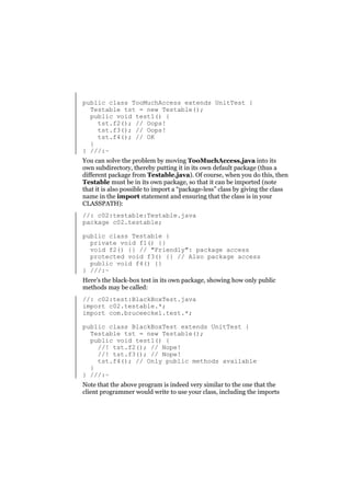 public class TooMuchAccess extends UnitTest {
Testable tst = new Testable();
public void test1() {
tst.f2(); // Oops!
tst.f3(); // Oops!
tst.f4(); // OK
}
} ///:~
You can solve the problem by moving TooMuchAccess.java into its
own subdirectory, thereby putting it in its own default package (thus a
different package from Testable.java). Of course, when you do this, then
Testable must be in its own package, so that it can be imported (note
that it is also possible to import a “package-less” class by giving the class
name in the import statement and ensuring that the class is in your
CLASSPATH):
//: c02:testable:Testable.java
package c02.testable;
public class Testable {
private void f1() {}
void f2() {} // "Friendly": package access
protected void f3() {} // Also package access
public void f4() {}
} ///:~
Here’s the black-box test in its own package, showing how only public
methods may be called:
//: c02:test:BlackBoxTest.java
import c02.testable.*;
import com.bruceeckel.test.*;
public class BlackBoxTest extends UnitTest {
Testable tst = new Testable();
public void test1() {
//! tst.f2(); // Nope!
//! tst.f3(); // Nope!
tst.f4(); // Only public methods available
}
} ///:~
Note that the above program is indeed very similar to the one that the
client programmer would write to use your class, including the imports

 