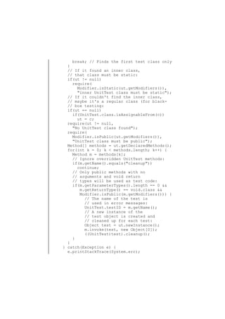 break; // Finds the first test class only
}
// If it found an inner class,
// that class must be static:
if(ut != null)
require(
Modifier.isStatic(ut.getModifiers()),
"inner UnitTest class must be static");
// If it couldn't find the inner class,
// maybe it's a regular class (for black// box testing:
if(ut == null)
if(UnitTest.class.isAssignableFrom(c))
ut = c;
require(ut != null,
"No UnitTest class found");
require(
Modifier.isPublic(ut.getModifiers()),
"UnitTest class must be public");
Method[] methods = ut.getDeclaredMethods();
for(int k = 0; k < methods.length; k++) {
Method m = methods[k];
// Ignore overridden UnitTest methods:
if(m.getName().equals("cleanup"))
continue;
// Only public methods with no
// arguments and void return
// types will be used as test code:
if(m.getParameterTypes().length == 0 &&
m.getReturnType() == void.class &&
Modifier.isPublic(m.getModifiers())) {
// The name of the test is
// used in error messages:
UnitTest.testID = m.getName();
// A new instance of the
// test object is created and
// cleaned up for each test:
Object test = ut.newInstance();
m.invoke(test, new Object[0]);
((UnitTest)test).cleanup();
}
}
} catch(Exception e) {
e.printStackTrace(System.err);

 