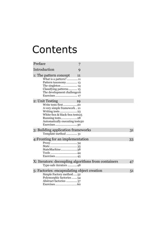 Contents
Preface

7

Introduction

9

1: The pattern concept

11

What is a pattern? ..............11
Pattern taxonomy.............. 13
The singleton ..................... 14
Classifying patterns........... 15
The development challenge16
Exercises ............................ 17

2: Unit Testing

19

Write tests first ..................20
A very simple framework .. 21
Writing tests ......................23
White-box & black-box tests25
Running tests.....................28
Automatically executing tests30
Exercises ............................30

3: Building application frameworks

31

Template method .............. 31

4:Fronting for an implementation

33

Proxy..................................34
State ................................... 35
StateMachine.....................38
Tools ..................................44
Exercises ............................ 45

X: Iterators: decoupling algorithms from containers

47

Type-safe iterators ............48

5: Factories: encapsulating object creation
Simple Factory method ..... 52
Polymorphic factories ....... 54
Abstract factories .............. 57
Exercises ............................60

51

 