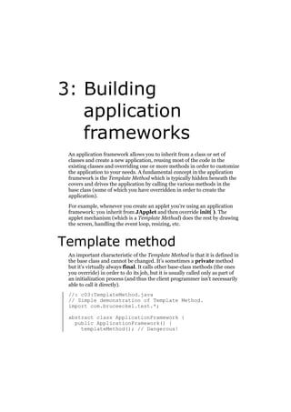 3: Building
application
frameworks
An application framework allows you to inherit from a class or set of
classes and create a new application, reusing most of the code in the
existing classes and overriding one or more methods in order to customize
the application to your needs. A fundamental concept in the application
framework is the Template Method which is typically hidden beneath the
covers and drives the application by calling the various methods in the
base class (some of which you have overridden in order to create the
application).
For example, whenever you create an applet you’re using an application
framework: you inherit from JApplet and then override init( ). The
applet mechanism (which is a Template Method) does the rest by drawing
the screen, handling the event loop, resizing, etc.

Template method
An important characteristic of the Template Method is that it is defined in
the base class and cannot be changed. It’s sometimes a private method
but it’s virtually always final. It calls other base-class methods (the ones
you override) in order to do its job, but it is usually called only as part of
an initialization process (and thus the client programmer isn’t necessarily
able to call it directly).
//: c03:TemplateMethod.java
// Simple demonstration of Template Method.
import com.bruceeckel.test.*;
abstract class ApplicationFramework {
public ApplicationFramework() {
templateMethod(); // Dangerous!

 