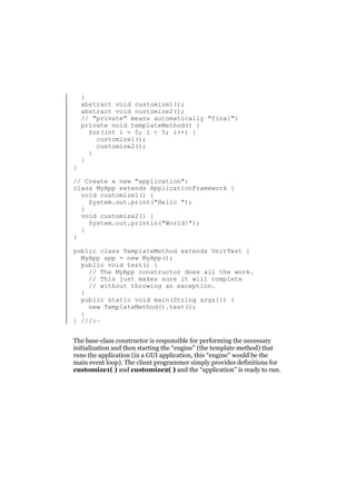 }

}
abstract void customize1();
abstract void customize2();
// "private" means automatically "final":
private void templateMethod() {
for(int i = 0; i < 5; i++) {
customize1();
customize2();
}
}

// Create a new "application":
class MyApp extends ApplicationFramework {
void customize1() {
System.out.print("Hello ");
}
void customize2() {
System.out.println("World!");
}
}
public class TemplateMethod extends UnitTest {
MyApp app = new MyApp();
public void test() {
// The MyApp constructor does all the work.
// This just makes sure it will complete
// without throwing an exception.
}
public static void main(String args[]) {
new TemplateMethod().test();
}
} ///:~
The base-class constructor is responsible for performing the necessary
initialization and then starting the “engine” (the template method) that
runs the application (in a GUI application, this “engine” would be the
main event loop). The client programmer simply provides definitions for
customize1( ) and customize2( ) and the “application” is ready to run.

 