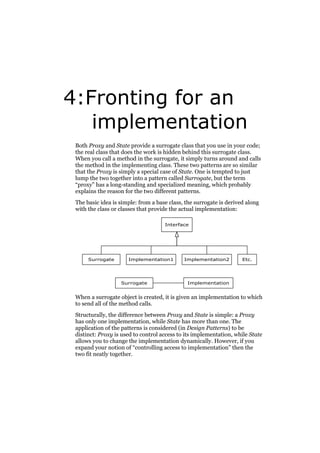4:Fronting for an
implementation
Both Proxy and State provide a surrogate class that you use in your code;
the real class that does the work is hidden behind this surrogate class.
When you call a method in the surrogate, it simply turns around and calls
the method in the implementing class. These two patterns are so similar
that the Proxy is simply a special case of State. One is tempted to just
lump the two together into a pattern called Surrogate, but the term
“proxy” has a long-standing and specialized meaning, which probably
explains the reason for the two different patterns.
The basic idea is simple: from a base class, the surrogate is derived along
with the class or classes that provide the actual implementation:
Interface

Surrogate

Implementation1

Surrogate

Implementation2

Etc.

Implementation

When a surrogate object is created, it is given an implementation to which
to send all of the method calls.
Structurally, the difference between Proxy and State is simple: a Proxy
has only one implementation, while State has more than one. The
application of the patterns is considered (in Design Patterns) to be
distinct: Proxy is used to control access to its implementation, while State
allows you to change the implementation dynamically. However, if you
expand your notion of “controlling access to implementation” then the
two fit neatly together.

 