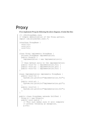 Proxy
If we implement Proxy by following the above diagram, it looks like this:
//: c04:ProxyDemo.java
// Simple demonstration of the Proxy pattern.
import com.bruceeckel.test.*;
interface ProxyBase {
void f();
void g();
void h();
}
class Proxy implements ProxyBase {
private ProxyBase implementation;
public Proxy() {
implementation = new Implementation();
}
// Pass method calls to the implementation:
public void f() { implementation.f(); }
public void g() { implementation.g(); }
public void h() { implementation.h(); }
}
class Implementation implements ProxyBase {
public void f() {
System.out.println("Implementation.f()");
}
public void g() {
System.out.println("Implementation.g()");
}
public void h() {
System.out.println("Implementation.h()");
}
}
public class ProxyDemo extends UnitTest {
Proxy p = new Proxy();
public void test() {
// This just makes sure it will complete
// without throwing an exception.
p.f();

 