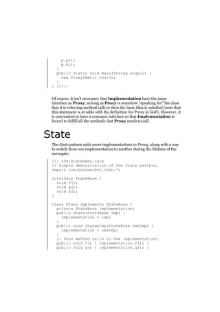 p.g();
p.h();

}
public static void main(String args[]) {
new ProxyDemo().test();
}
} ///:~
Of course, it isn’t necessary that Implementation have the same
interface as Proxy; as long as Proxy is somehow “speaking for” the class
that it is referring method calls to then the basic idea is satisfied (note that
this statement is at odds with the definition for Proxy in GoF). However, it
is convenient to have a common interface so that Implementation is
forced to fulfill all the methods that Proxy needs to call.

State
The State pattern adds more implementations to Proxy, along with a way
to switch from one implementation to another during the lifetime of the
surrogate:
//: c04:StateDemo.java
// Simple demonstration of the State pattern.
import com.bruceeckel.test.*;
interface StateBase {
void f();
void g();
void h();
}
class State implements StateBase {
private StateBase implementation;
public State(StateBase imp) {
implementation = imp;
}
public void changeImp(StateBase newImp) {
implementation = newImp;
}
// Pass method calls to the implementation:
public void f() { implementation.f(); }
public void g() { implementation.g(); }

 