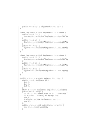 }

public void h() { implementation.h(); }

class Implementation1 implements StateBase {
public void f() {
System.out.println("Implementation1.f()");
}
public void g() {
System.out.println("Implementation1.g()");
}
public void h() {
System.out.println("Implementation1.h()");
}
}
class Implementation2 implements StateBase {
public void f() {
System.out.println("Implementation2.f()");
}
public void g() {
System.out.println("Implementation2.g()");
}
public void h() {
System.out.println("Implementation2.h()");
}
}
public class StateDemo extends UnitTest {
static void run(State b) {
b.f();
b.g();
b.h();
}
State b = new State(new Implementation1());
public void test() {
// This just makes sure it will complete
// without throwing an exception.
run(b);
b.changeImp(new Implementation2());
run(b);
}
public static void main(String args[]) {
new StateDemo().test();
}

 