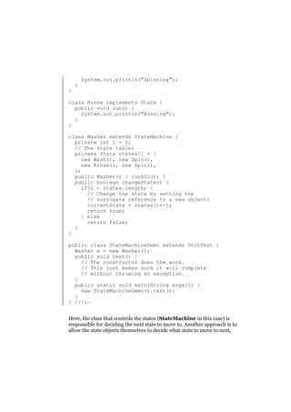 }

}

System.out.println("Spinning");

class Rinse implements State {
public void run() {
System.out.println("Rinsing");
}
}
class Washer extends StateMachine {
private int i = 0;
// The state table:
private State states[] = {
new Wash(), new Spin(),
new Rinse(), new Spin(),
};
public Washer() { runAll(); }
public boolean changeState() {
if(i < states.length) {
// Change the state by setting the
// surrogate reference to a new object:
currentState = states[i++];
return true;
} else
return false;
}
}
public class StateMachineDemo extends UnitTest {
Washer w = new Washer();
public void test() {
// The constructor does the work.
// This just makes sure it will complete
// without throwing an exception.
}
public static void main(String args[]) {
new StateMachineDemo().test();
}
} ///:~
Here, the class that controls the states (StateMachine in this case) is
responsible for deciding the next state to move to. Another approach is to
allow the state objects themselves to decide what state to move to next,

 