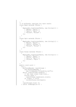 }
}
// A different subclass for each state:
class Wash extends TState {
{
MapLoader.load(stateTable, new String[][] {
{ "Wash", "Spin" },
{ "Spin", "Spin" },
{ "Rinse", "Rinse" }
});
}
}
class Spin extends TState {
{
MapLoader.load(stateTable, new String[][] {
{ "Wash", "Wash" },
{ "Spin", "Rinse" },
{ "Rinse", "Rinse" }
});
}
}
class Rinse extends TState {
{
MapLoader.load(stateTable, new String[][] {
{ "Wash", "Wash" },
{ "Spin", "Spin" },
{ "Rinse", "Spin" }
});
}
}
public void run() {
try {
BufferedReader inputStream =
new BufferedReader (
new FileReader("StateFile.txt"));
while (inputStream.ready()) {
// Get next state from file...
String input =
inputStream.readLine().trim();
if (input != null)
currentState.run(input);
}
inputStream.close ();
} catch (IOException e) {

 