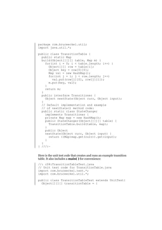 package com.bruceeckel.util;
import java.util.*;
public class TransitionTable {
public static Map
build(Object[][][] table, Map m) {
for(int i = 0; i < table.length; i++) {
Object[][] row = table[i];
Object key = row[0][0];
Map val = new HashMap();
for(int j = 1; j < row.length; j++)
val.put(row[j][0], row[j][1]);
m.put(key, val);
}
return m;
}
public interface Transitioner {
Object nextState(Object curr, Object input);
}
// Default implementation and example
// of nextState() method code:
public static class StateChanger
implements Transitioner {
private Map map = new HashMap();
public StateChanger(Object[][][] table) {
TransitionTable.build(table, map);
}
public Object
nextState(Object curr, Object input) {
return ((Map)map.get(curr)).get(input);
}
}
} ///:~
Here is the unit test code that creates and runs an example transition
table. It also includes a main( ) for convenience:
//: c04:TransitionTableTest.java
// Unit test code for TransitionTable.java
import com.bruceeckel.test.*;
import com.bruceeckel.util.*;
public class TransitionTableTest extends UnitTest{
Object[][][] transitionTable = {

 