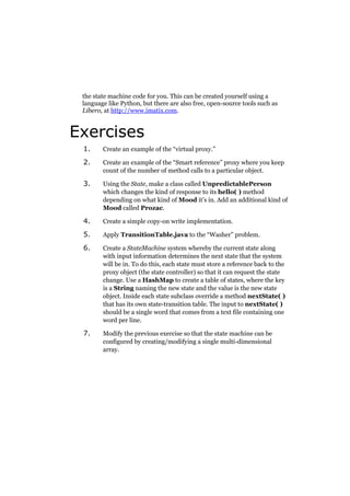 the state machine code for you. This can be created yourself using a
language like Python, but there are also free, open-source tools such as
Libero, at http://www.imatix.com.

Exercises
1.

Create an example of the “virtual proxy.”

2.

Create an example of the “Smart reference” proxy where you keep
count of the number of method calls to a particular object.

3.

Using the State, make a class called UnpredictablePerson
which changes the kind of response to its hello( ) method
depending on what kind of Mood it’s in. Add an additional kind of
Mood called Prozac.

4.

Create a simple copy-on write implementation.

5.

Apply TransitionTable.java to the “Washer” problem.

6.

Create a StateMachine system whereby the current state along
with input information determines the next state that the system
will be in. To do this, each state must store a reference back to the
proxy object (the state controller) so that it can request the state
change. Use a HashMap to create a table of states, where the key
is a String naming the new state and the value is the new state
object. Inside each state subclass override a method nextState( )
that has its own state-transition table. The input to nextState( )
should be a single word that comes from a text file containing one
word per line.

7.

Modify the previous exercise so that the state machine can be
configured by creating/modifying a single multi-dimensional
array.

 