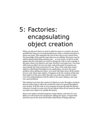5: Factories:
encapsulating
object creation
When you discover that you need to add new types to a system, the most
sensible first step is to use polymorphism to create a common interface to
those new types. This separates the rest of the code in your system from
the knowledge of the specific types that you are adding. New types may be
added without disturbing existing code … or so it seems. At first it would
appear that the only place you need to change the code in such a design is
the place where you inherit a new type, but this is not quite true. You must
still create an object of your new type, and at the point of creation you
must specify the exact constructor to use. Thus, if the code that creates
objects is distributed throughout your application, you have the same
problem when adding new types—you must still chase down all the points
of your code where type matters. It happens to be the creation of the type
that matters in this case rather than the use of the type (which is taken
care of by polymorphism), but the effect is the same: adding a new type
can cause problems.
The solution is to force the creation of objects to occur through a common
factory rather than to allow the creational code to be spread throughout
your system. If all the code in your program must go through this factory
whenever it needs to create one of your objects, then all you must do when
you add a new object is to modify the factory.
Since every object-oriented program creates objects, and since it’s very
likely you will extend your program by adding new types, I suspect that
factories may be the most universally useful kinds of design patterns.

 