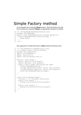 Simple Factory method
As an example, let’s revisit the Shape system. Since the factory may fail
in its creation of a requested Shape, an appropriate exception is needed:
//: c05:badshape:BadShapeCreation.java
package c05.badshape;
public class BadShapeCreation extends Exception {
public BadShapeCreation(String msg) {
super(msg);
}
}///:~
One approach is to make the factory a static method of the base class:
//: c05:shapefact1:ShapeFactory1.java
// A simple static factory method.
package c05.shapefact1;
import c05.badshape.*;
import java.util.*;
import com.bruceeckel.test.*;
abstract class Shape {
public abstract void draw();
public abstract void erase();
public static Shape factory(String type)
throws BadShapeCreation {
if(type.equals("Circle")) return new Circle();
if(type.equals("Square")) return new Square();
throw new BadShapeCreation(type);
}
}
class Circle extends Shape {
Circle() {} // Friendly constructor
public void draw() {
System.out.println("Circle.draw");
}
public void erase() {
System.out.println("Circle.erase");
}
}

 