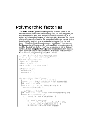 Polymorphic factories
The static factory( ) method in the previous example forces all the
creation operations to be focused in one spot, so that’s the only place you
need to change the code. This is certainly a reasonable solution, as it
throws a box around the process of creating objects. However, the Design
Patterns book emphasizes that the reason for the Factory Method pattern
is so that different types of factories can be subclassed from the basic
factory (the above design is mentioned as a special case). However, the
book does not provide an example, but instead just repeats the example
used for the Abstract Factory (you’ll see an example of this in the next
section). Here is ShapeFactory1.java modified so the factory methods
are in a separate class as virtual functions. Notice also that the specific
Shape classes are dynamically loaded on demand:
//: c05:shapefact2:ShapeFactory2.java
// Polymorphic factory methods.
package c05.shapefact2;
import c05.badshape.*;
import java.util.*;
import com.bruceeckel.test.*;
interface Shape {
void draw();
void erase();
}
abstract class ShapeFactory {
protected abstract Shape create();
private static Map factories = new HashMap();
public static void
addFactory(String id, ShapeFactory f) {
factories.put(id, f);
}
// A Template Method:
public static final Shape createShape(String id)
throws BadShapeCreation {
if(!factories.containsKey(id)) {
try {
// Load dynamically
Class.forName("c05.shapefact2." + id);
} catch(ClassNotFoundException e) {
throw new BadShapeCreation(id);

 
