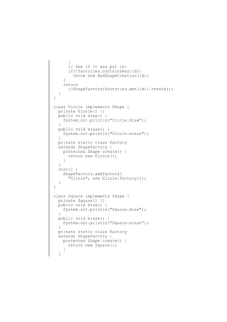 }
// See if it was put in:
if(!factories.containsKey(id))
throw new BadShapeCreation(id);

}

}

}
return
((ShapeFactory)factories.get(id)).create();

class Circle implements Shape {
private Circle() {}
public void draw() {
System.out.println("Circle.draw");
}
public void erase() {
System.out.println("Circle.erase");
}
private static class Factory
extends ShapeFactory {
protected Shape create() {
return new Circle();
}
}
static {
ShapeFactory.addFactory(
"Circle", new Circle.Factory());
}
}
class Square implements Shape {
private Square() {}
public void draw() {
System.out.println("Square.draw");
}
public void erase() {
System.out.println("Square.erase");
}
private static class Factory
extends ShapeFactory {
protected Shape create() {
return new Square();
}
}

 