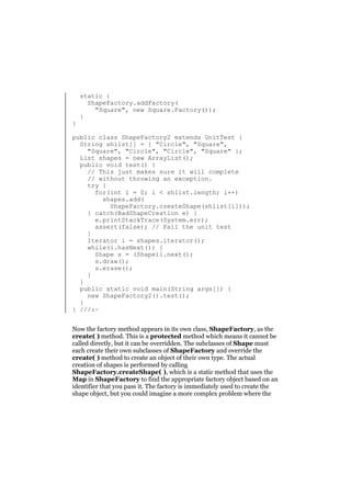 }

static {
ShapeFactory.addFactory(
"Square", new Square.Factory());
}

public class ShapeFactory2 extends UnitTest {
String shlist[] = { "Circle", "Square",
"Square", "Circle", "Circle", "Square" };
List shapes = new ArrayList();
public void test() {
// This just makes sure it will complete
// without throwing an exception.
try {
for(int i = 0; i < shlist.length; i++)
shapes.add(
ShapeFactory.createShape(shlist[i]));
} catch(BadShapeCreation e) {
e.printStackTrace(System.err);
assert(false); // Fail the unit test
}
Iterator i = shapes.iterator();
while(i.hasNext()) {
Shape s = (Shape)i.next();
s.draw();
s.erase();
}
}
public static void main(String args[]) {
new ShapeFactory2().test();
}
} ///:~
Now the factory method appears in its own class, ShapeFactory, as the
create( ) method. This is a protected method which means it cannot be
called directly, but it can be overridden. The subclasses of Shape must
each create their own subclasses of ShapeFactory and override the
create( ) method to create an object of their own type. The actual
creation of shapes is performed by calling
ShapeFactory.createShape( ), which is a static method that uses the
Map in ShapeFactory to find the appropriate factory object based on an
identifier that you pass it. The factory is immediately used to create the
shape object, but you could imagine a more complex problem where the

 