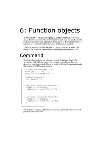 6: Function objects
In Advanced C++:Programming Styles And Idioms (Addison-Wesley,
1992), Jim Coplien coins the term “functor” which is an object whose sole
purpose is to encapsulate a function. The point is to decouple the choice of
function to be called from the site where that function is called.
This term is mentioned but not used in Design Patterns. However, the
theme of the functor is repeated in a number of patterns in that book.

Command
This is the functor in its purest sense: a method that’s an object1. By
wrapping a method in an object, you can pass it to other methods or
objects as a parameter, to tell them to perform this particular operation in
the process of fulfilling your request.
//: c06:CommandPattern.java
import java.util.*;
import com.bruceeckel.test.*;
interface Command {
void execute();
}
class Hello implements Command {
public void execute() {
System.out.print("Hello ");
}
}
class World implements Command {
public void execute() {
System.out.print("World! ");
}

In the Python language, all functions are already objects and so the Command
pattern is often redundant.

1

 