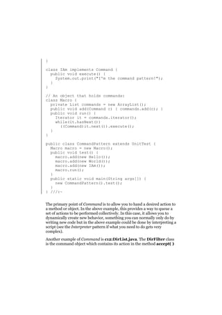 }
class IAm implements Command {
public void execute() {
System.out.print("I'm the command pattern!");
}
}
// An object that holds commands:
class Macro {
private List commands = new ArrayList();
public void add(Command c) { commands.add(c); }
public void run() {
Iterator it = commands.iterator();
while(it.hasNext())
((Command)it.next()).execute();
}
}
public class CommandPattern extends UnitTest {
Macro macro = new Macro();
public void test() {
macro.add(new Hello());
macro.add(new World());
macro.add(new IAm());
macro.run();
}
public static void main(String args[]) {
new CommandPattern().test();
}
} ///:~
The primary point of Command is to allow you to hand a desired action to
a method or object. In the above example, this provides a way to queue a
set of actions to be performed collectively. In this case, it allows you to
dynamically create new behavior, something you can normally only do by
writing new code but in the above example could be done by interpreting a
script (see the Interpreter pattern if what you need to do gets very
complex).
Another example of Command is c12:DirList.java. The DirFilter class
is the command object which contains its action in the method accept( )

 