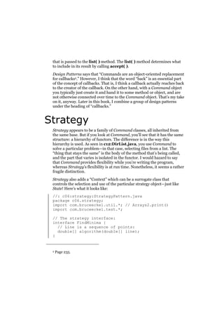 that is passed to the list( ) method. The list( ) method determines what
to include in its result by calling accept( ).
Design Patterns says that “Commands are an object-oriented replacement
for callbacks2.” However, I think that the word “back” is an essential part
of the concept of callbacks. That is, I think a callback actually reaches back
to the creator of the callback. On the other hand, with a Command object
you typically just create it and hand it to some method or object, and are
not otherwise connected over time to the Command object. That’s my take
on it, anyway. Later in this book, I combine a group of design patterns
under the heading of “callbacks.”

Strategy
Strategy appears to be a family of Command classes, all inherited from
the same base. But if you look at Command, you’ll see that it has the same
structure: a hierarchy of functors. The difference is in the way this
hierarchy is used. As seen in c12:DirList.java, you use Command to
solve a particular problem—in that case, selecting files from a list. The
“thing that stays the same” is the body of the method that’s being called,
and the part that varies is isolated in the functor. I would hazard to say
that Command provides flexibility while you’re writing the program,
whereas Strategy’s flexibility is at run time. Nonetheless, it seems a rather
fragile distinction.
Strategy also adds a “Context” which can be a surrogate class that
controls the selection and use of the particular strategy object—just like
State! Here’s what it looks like:
//: c06:strategy:StrategyPattern.java
package c06.strategy;
import com.bruceeckel.util.*; // Arrays2.print()
import com.bruceeckel.test.*;
// The strategy interface:
interface FindMinima {
// Line is a sequence of points:
double[] algorithm(double[] line);
}

2

Page 235.

 