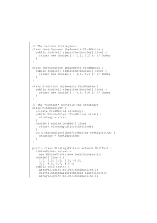 // The various strategies:
class LeastSquares implements FindMinima {
public double[] algorithm(double[] line) {
return new double[] { 1.1, 2.2 }; // Dummy
}
}
class Perturbation implements FindMinima {
public double[] algorithm(double[] line) {
return new double[] { 3.3, 4.4 }; // Dummy
}
}
class Bisection implements FindMinima {
public double[] algorithm(double[] line) {
return new double[] { 5.5, 6.6 }; // Dummy
}
}
// The "Context" controls the strategy:
class MinimaSolver {
private FindMinima strategy;
public MinimaSolver(FindMinima strat) {
strategy = strat;
}
double[] minima(double[] line) {
return strategy.algorithm(line);
}
void changeAlgorithm(FindMinima newAlgorithm) {
strategy = newAlgorithm;
}
}
public class StrategyPattern extends UnitTest {
MinimaSolver solver =
new MinimaSolver(new LeastSquares());
double[] line = {
1.0, 2.0, 1.0, 2.0, -1.0,
3.0, 4.0, 5.0, 4.0 };
public void test() {
Arrays2.print(solver.minima(line));
solver.changeAlgorithm(new Bisection());
Arrays2.print(solver.minima(line));

 