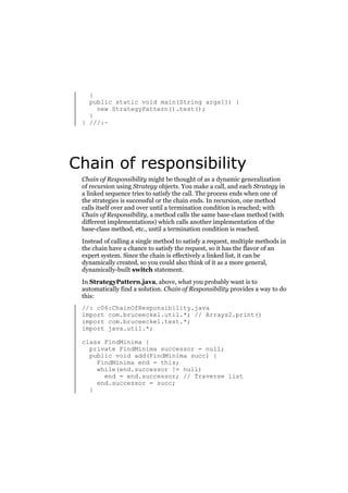 }
public static void main(String args[]) {
new StrategyPattern().test();
}
} ///:~

Chain of responsibility
Chain of Responsibility might be thought of as a dynamic generalization
of recursion using Strategy objects. You make a call, and each Strategy in
a linked sequence tries to satisfy the call. The process ends when one of
the strategies is successful or the chain ends. In recursion, one method
calls itself over and over until a termination condition is reached; with
Chain of Responsibility, a method calls the same base-class method (with
different implementations) which calls another implementation of the
base-class method, etc., until a termination condition is reached.
Instead of calling a single method to satisfy a request, multiple methods in
the chain have a chance to satisfy the request, so it has the flavor of an
expert system. Since the chain is effectively a linked list, it can be
dynamically created, so you could also think of it as a more general,
dynamically-built switch statement.
In StrategyPattern.java, above, what you probably want is to
automatically find a solution. Chain of Responsibility provides a way to do
this:
//: c06:ChainOfResponsibility.java
import com.bruceeckel.util.*; // Arrays2.print()
import com.bruceeckel.test.*;
import java.util.*;
class FindMinima {
private FindMinima successor = null;
public void add(FindMinima succ) {
FindMinima end = this;
while(end.successor != null)
end = end.successor; // Traverse list
end.successor = succ;
}

 