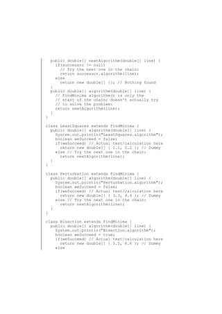 }

public double[] nextAlgorithm(double[] line) {
if(successor != null)
// Try the next one in the chain:
return successor.algorithm(line);
else
return new double[] {}; // Nothing found
}
public double[] algorithm(double[] line) {
// FindMinima algorithm() is only the
// start of the chain; doesn't actually try
// to solve the problem:
return nextAlgorithm(line);
}

class LeastSquares extends FindMinima {
public double[] algorithm(double[] line) {
System.out.println("LeastSquares.algorithm");
boolean weSucceed = false;
if(weSucceed) // Actual test/calculation here
return new double[] { 1.1, 2.2 }; // Dummy
else // Try the next one in the chain:
return nextAlgorithm(line);
}
}
class Perturbation extends FindMinima {
public double[] algorithm(double[] line) {
System.out.println("Perturbation.algorithm");
boolean weSucceed = false;
if(weSucceed) // Actual test/calculation here
return new double[] { 3.3, 4.4 }; // Dummy
else // Try the next one in the chain:
return nextAlgorithm(line);
}
}
class Bisection extends FindMinima {
public double[] algorithm(double[] line) {
System.out.println("Bisection.algorithm");
boolean weSucceed = true;
if(weSucceed) // Actual test/calculation here
return new double[] { 5.5, 6.6 }; // Dummy
else

 