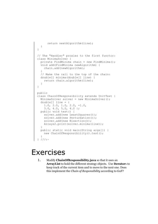 }

}

return nextAlgorithm(line);

// The "Handler" proxies to the first functor:
class MinimaSolver {
private FindMinima chain = new FindMinima();
void add(FindMinima newAlgorithm) {
chain.add(newAlgorithm);
}
// Make the call to the top of the chain:
double[] minima(double[] line) {
return chain.algorithm(line);
}
}
public
class ChainOfResponsibility extends UnitTest {
MinimaSolver solver = new MinimaSolver();
double[] line = {
1.0, 2.0, 1.0, 2.0, -1.0,
3.0, 4.0, 5.0, 4.0 };
public void test() {
solver.add(new LeastSquares());
solver.add(new Perturbation());
solver.add(new Bisection());
Arrays2.print(solver.minima(line));
}
public static void main(String args[]) {
new ChainOfResponsibility().test();
}
} ///:~

Exercises
1.

Modify ChainOfResponsibility.java so that it uses an
ArrayList to hold the different strategy objects. Use Iterators to
keep track of the current item and to move to the next one. Does
this implement the Chain of Responsibility according to GoF?

 
