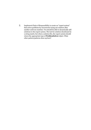 2.

Implement Chain of Responsibility to create an "expert system"
that solves problems by successively trying one solution after
another until one matches. You should be able to dynamically add
solutions to the expert system. The test for solution should just be
a string match, but when a solution fits, the expert system should
return the appropriate type of ProblemSolver object. What
other pattern/patterns show up here?

 