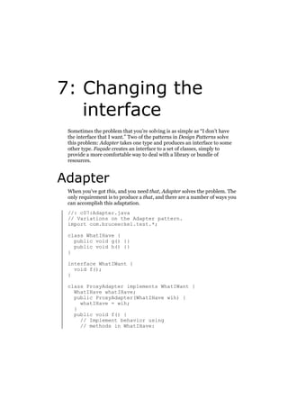 7: Changing the
interface
Sometimes the problem that you’re solving is as simple as “I don’t have
the interface that I want.” Two of the patterns in Design Patterns solve
this problem: Adapter takes one type and produces an interface to some
other type. Façade creates an interface to a set of classes, simply to
provide a more comfortable way to deal with a library or bundle of
resources.

Adapter
When you’ve got this, and you need that, Adapter solves the problem. The
only requirement is to produce a that, and there are a number of ways you
can accomplish this adaptation.
//: c07:Adapter.java
// Variations on the Adapter pattern.
import com.bruceeckel.test.*;
class WhatIHave {
public void g() {}
public void h() {}
}
interface WhatIWant {
void f();
}
class ProxyAdapter implements WhatIWant {
WhatIHave whatIHave;
public ProxyAdapter(WhatIHave wih) {
whatIHave = wih;
}
public void f() {
// Implement behavior using
// methods in WhatIHave:

 