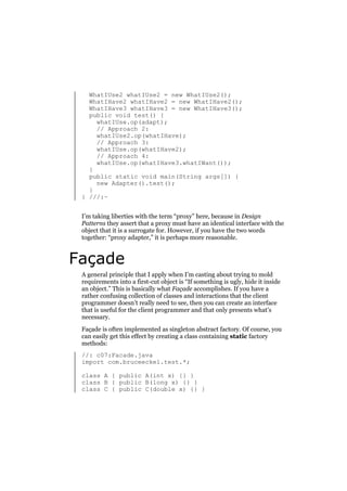 WhatIUse2 whatIUse2 = new WhatIUse2();
WhatIHave2 whatIHave2 = new WhatIHave2();
WhatIHave3 whatIHave3 = new WhatIHave3();
public void test() {
whatIUse.op(adapt);
// Approach 2:
whatIUse2.op(whatIHave);
// Approach 3:
whatIUse.op(whatIHave2);
// Approach 4:
whatIUse.op(whatIHave3.whatIWant());
}
public static void main(String args[]) {
new Adapter().test();
}
} ///:~
I’m taking liberties with the term “proxy” here, because in Design
Patterns they assert that a proxy must have an identical interface with the
object that it is a surrogate for. However, if you have the two words
together: “proxy adapter,” it is perhaps more reasonable.

Façade
A general principle that I apply when I’m casting about trying to mold
requirements into a first-cut object is “If something is ugly, hide it inside
an object.” This is basically what Façade accomplishes. If you have a
rather confusing collection of classes and interactions that the client
programmer doesn’t really need to see, then you can create an interface
that is useful for the client programmer and that only presents what’s
necessary.
Façade is often implemented as singleton abstract factory. Of course, you
can easily get this effect by creating a class containing static factory
methods:
//: c07:Facade.java
import com.bruceeckel.test.*;
class A { public A(int x) {} }
class B { public B(long x) {} }
class C { public C(double x) {} }

 