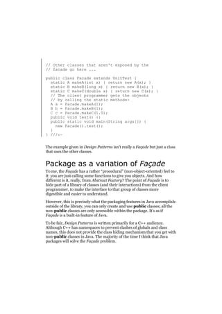// Other classes that aren't exposed by the
// facade go here ...
public class Facade extends UnitTest {
static A makeA(int x) { return new A(x); }
static B makeB(long x) { return new B(x); }
static C makeC(double x) { return new C(x); }
// The client programmer gets the objects
// by calling the static methods:
A a = Facade.makeA(1);
B b = Facade.makeB(1);
C c = Facade.makeC(1.0);
public void test() {}
public static void main(String args[]) {
new Facade().test();
}
} ///:~
The example given in Design Patterns isn’t really a Façade but just a class
that uses the other classes.

Package as a variation of Façade
To me, the Façade has a rather “procedural” (non-object-oriented) feel to
it: you are just calling some functions to give you objects. And how
different is it, really, from Abstract Factory? The point of Façade is to
hide part of a library of classes (and their interactions) from the client
programmer, to make the interface to that group of classes more
digestible and easier to understand.
However, this is precisely what the packaging features in Java accomplish:
outside of the library, you can only create and use public classes; all the
non-public classes are only accessible within the package. It’s as if
Façade is a built-in feature of Java.
To be fair, Design Patterns is written primarily for a C++ audience.
Although C++ has namespaces to prevent clashes of globals and class
names, this does not provide the class hiding mechanism that you get with
non-public classes in Java. The majority of the time I think that Java
packages will solve the Façade problem.

 