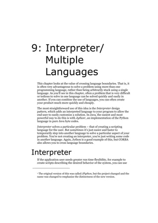 9: Interpreter/
Multiple
Languages
This chapter looks at the value of crossing language boundaries. That is, it
is often very advantageous to solve a problem using more than one
programming language, rather than being arbitrarily stuck using a single
language. As you’ll see in this chapter, often a problem that is very difficult
or tedious to solve in one language can be solved quickly and easily in
another. If you can combine the use of languages, you can often create
your product much more quickly and cheaply.
The most straightforward use of this idea is the Interpreter design
pattern, which adds an interpreted language to your program to allow the
end user to easily customize a solution. In Java, the easiest and most
powerful way to do this is with Jython1, an implementation of the Python
language in pure Java byte codes.
Interpreter solves a particular problem – that of creating a scripting
language for the user. But sometimes it’s just easier and faster to
temporarily step into another language to solve a particular aspect of your
problem. You’re not creating an interpreter, you’re just writing some code
in another language. Again, Jython is a good example of this, but CORBA
also allows you to cross language boundaries.

Interpreter
If the application user needs greater run time flexibility, for example to
create scripts describing the desired behavior of the system, you can use

1 The original version of this was called JPython, but the project changed and the
name was changed to emphasize the distinctness of the new version.

 