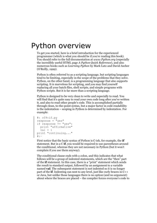 Python overview
To get you started, here is a brief introduction for the experienced
programmer (which is what you should be if you’re reading this book).
You should refer to the full documentation at www.Python.org (especially
the incredibly useful HTML page A Python Quick Reference), and also
numerous books such as Learning Python by Mark Lutz and David Ascher
(O’Reilly, 1999).
Python is often referred to as a scripting language, but scripting languages
tend to be limiting, especially in the scope of the problems that they solve.
Python, on the other hand, is a programming language that also supports
scripting. It is marvelous for scripting, and you may find yourself
replacing all your batch files, shell scripts, and simple programs with
Python scripts. But it is far more than a scripting language.
Python is designed to be very clean to write and especially to read. You
will find that it’s quite easy to read your own code long after you’ve written
it, and also to read other people’s code. This is accomplished partially
through clean, to-the-point syntax, but a major factor in code readability
is the indentation – scoping in Python is determined by indentation. For
example:
#: c09:if.py
response = "yes"
if response == "yes":
print "affirmative"
val = 1
print "continuing..."
#:~
First notice that the basic syntax of Python is C-ish, for example, the if
statement. But in a C if, you would be required to use parentheses around
the conditional, whereas they are not necessary in Python (but it won’t
complain if you use them anyway).
The conditional clause ends with a colon, and this indicates that what
follows will be a group of indented statements, which are the “then” part
of the if statement. In this case, there is a “print” statement which sends
the result to standard output, followed by an assignment to a variable
named val. The subsequent statement is not indented so it is no longer
part of the if. Indenting can nest to any level, just like curly braces in C++
or Java, but unlike those languages there is no option (and no argument)
about where the braces are placed – the compiler forces everyone’s code to

 