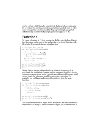 you’ve worked with Python for a short while that you’ve been using up a
lot of brain cycles parsing semicolons, curly braces, and all sorts of other
extra verbiage that was demanded by the programming language but
didn’t actually describe what your program was supposed to do.

Functions
To create a function in Python, you use the def keyword, followed by the
function name and argument list, and a colon to begin the function body.
Here is the first example turned into a function:
#: c09:myFunction.py
def myFunction(response):
val = 0
if response == "yes":
print "affirmative"
val = 1
print "continuing..."
return val
print myFunction('no')
print myFunction('yes')
#:~
Notice there is no type information in the function signature – all it
specifies is the name of the function and the argument identifiers, but no
argument types or return types. Python is a weakly-typed language, which
means it puts the minimum possible requirements on typing. For
example, you could pass and return different types from the same
function:
#: c09:differentReturns.py
def differentReturns(arg):
if arg == 1:
return "one"
if arg == "one":
return 1
print differentReturns(1)
print differentReturns("one")
#:~
The only constraints on an object that is passed into the function are that
the function can apply its operations to that object, but other than that, it

 
