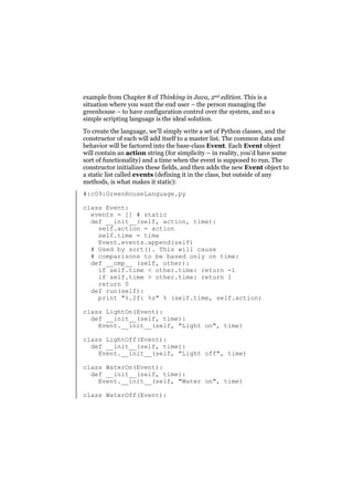 example from Chapter 8 of Thinking in Java, 2nd edition. This is a
situation where you want the end user – the person managing the
greenhouse – to have configuration control over the system, and so a
simple scripting language is the ideal solution.
To create the language, we’ll simply write a set of Python classes, and the
constructor of each will add itself to a master list. The common data and
behavior will be factored into the base-class Event. Each Event object
will contain an action string (for simplicity – in reality, you’d have some
sort of functionality) and a time when the event is supposed to run. The
constructor initializes these fields, and then adds the new Event object to
a static list called events (defining it in the class, but outside of any
methods, is what makes it static):
#:c09:GreenHouseLanguage.py
class Event:
events = [] # static
def __init__(self, action, time):
self.action = action
self.time = time
Event.events.append(self)
# Used by sort(). This will cause
# comparisons to be based only on time:
def __cmp__ (self, other):
if self.time < other.time: return -1
if self.time > other.time: return 1
return 0
def run(self):
print "%.2f: %s" % (self.time, self.action)
class LightOn(Event):
def __init__(self, time):
Event.__init__(self, "Light on", time)
class LightOff(Event):
def __init__(self, time):
Event.__init__(self, "Light off", time)
class WaterOn(Event):
def __init__(self, time):
Event.__init__(self, "Water on", time)
class WaterOff(Event):

 
