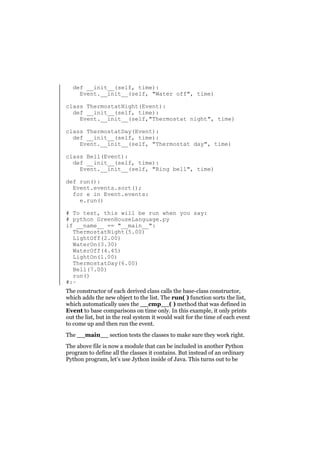 def __init__(self, time):
Event.__init__(self, "Water off", time)
class ThermostatNight(Event):
def __init__(self, time):
Event.__init__(self,"Thermostat night", time)
class ThermostatDay(Event):
def __init__(self, time):
Event.__init__(self, "Thermostat day", time)
class Bell(Event):
def __init__(self, time):
Event.__init__(self, "Ring bell", time)
def run():
Event.events.sort();
for e in Event.events:
e.run()
# To test, this will be run when you say:
# python GreenHouseLanguage.py
if __name__ == "__main__":
ThermostatNight(5.00)
LightOff(2.00)
WaterOn(3.30)
WaterOff(4.45)
LightOn(1.00)
ThermostatDay(6.00)
Bell(7.00)
run()
#:~
The constructor of each derived class calls the base-class constructor,
which adds the new object to the list. The run( ) function sorts the list,
which automatically uses the __cmp__( ) method that was defined in
Event to base comparisons on time only. In this example, it only prints
out the list, but in the real system it would wait for the time of each event
to come up and then run the event.
The __main__ section tests the classes to make sure they work right.
The above file is now a module that can be included in another Python
program to define all the classes it contains. But instead of an ordinary
Python program, let’s use Jython inside of Java. This turns out to be

 