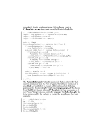 remarkably simple: you import some Jython classes, create a
PythonInterpreter object, and cause the files to be loaded in:
//: c09:GreenHouseController.java
import org.python.util.PythonInterpreter;
import org.python.core.*;
import com.bruceeckel.test.*;
public class
GreenHouseController extends UnitTest {
PythonInterpreter interp =
new PythonInterpreter();
public void test() throws PyException {
System.out.println(
"Loading GreenHouse Language");
interp.execfile("GreenHouseLanguage.py");
System.out.println(
"Loading GreenHouse Script");
interp.execfile("Schedule.ghs");
System.out.println(
"Executing GreenHouse Script");
interp.exec("run()");
}
public static void
main(String[] args) throws PyException {
new GreenHouseController().test();
}
} ///:~
The PythonInterpreter object is a complete Python interpreter that
accepts commands from the Java program. One of these commands is
execfile( ), which tells it to execute all the statements it finds in a
particular file. By executing GreenHouseLanguage.py, all the classes
from that file are loaded into our PythonInterpreter object, and so it
now “holds” the greenhouse controller language. The Schedule.ghs file
is the one created by the end user to control the greenhouse. Here’s an
example:
//:! c09:Schedule.ghs
Bell(7.00)
ThermostatDay(6.00)
WaterOn(3.30)
LightOn(1.00)
ThermostatNight(5.00)
LightOff(2.00)

 