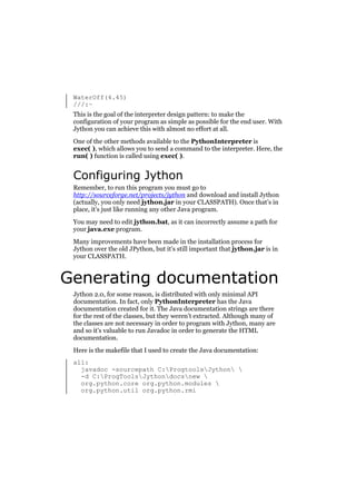 WaterOff(4.45)
///:~
This is the goal of the interpreter design pattern: to make the
configuration of your program as simple as possible for the end user. With
Jython you can achieve this with almost no effort at all.
One of the other methods available to the PythonInterpreter is
exec( ), which allows you to send a command to the interpreter. Here, the
run( ) function is called using exec( ).

Configuring Jython
Remember, to run this program you must go to
http://sourceforge.net/projects/jython and download and install Jython
(actually, you only need jython.jar in your CLASSPATH). Once that’s in
place, it’s just like running any other Java program.
You may need to edit jython.bat, as it can incorrectly assume a path for
your java.exe program.
Many improvements have been made in the installation process for
Jython over the old JPython, but it’s still important that jython.jar is in
your CLASSPATH.

Generating documentation
Jython 2.0, for some reason, is distributed with only minimal API
documentation. In fact, only PythonInterpreter has the Java
documentation created for it. The Java documentation strings are there
for the rest of the classes, but they weren’t extracted. Although many of
the classes are not necessary in order to program with Jython, many are
and so it’s valuable to run Javadoc in order to generate the HTML
documentation.
Here is the makefile that I used to create the Java documentation:
all:
javadoc -sourcepath C:ProgtoolsJython 
-d C:ProgToolsJythondocsnew 
org.python.core org.python.modules 
org.python.util org.python.rmi

 