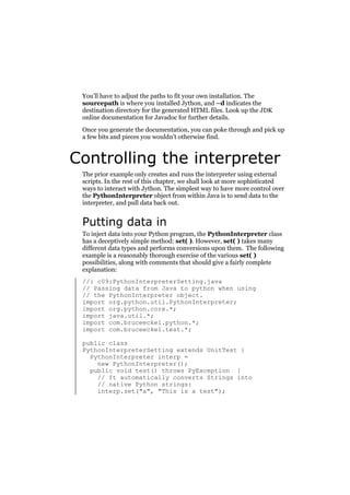 You’ll have to adjust the paths to fit your own installation. The
sourcepath is where you installed Jython, and –d indicates the
destination directory for the generated HTML files. Look up the JDK
online documentation for Javadoc for further details.
Once you generate the documentation, you can poke through and pick up
a few bits and pieces you wouldn’t otherwise find.

Controlling the interpreter
The prior example only creates and runs the interpreter using external
scripts. In the rest of this chapter, we shall look at more sophisticated
ways to interact with Jython. The simplest way to have more control over
the PythonInterpreter object from within Java is to send data to the
interpreter, and pull data back out.

Putting data in
To inject data into your Python program, the PythonInterpreter class
has a deceptively simple method: set( ). However, set( ) takes many
different data types and performs conversions upon them. The following
example is a reasonably thorough exercise of the various set( )
possibilities, along with comments that should give a fairly complete
explanation:
//: c09:PythonInterpreterSetting.java
// Passing data from Java to python when using
// the PythonInterpreter object.
import org.python.util.PythonInterpreter;
import org.python.core.*;
import java.util.*;
import com.bruceeckel.python.*;
import com.bruceeckel.test.*;
public class
PythonInterpreterSetting extends UnitTest {
PythonInterpreter interp =
new PythonInterpreter();
public void test() throws PyException {
// It automatically converts Strings into
// native Python strings:
interp.set("a", "This is a test");

 