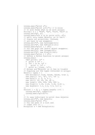 interp.exec("print a");
interp.exec("print a[5:]"); // A slice
// It also knows what to do with arrays:
String[] s = { "How", "Do", "You", "Do?" };
interp.set("b", s);
interp.exec("for x in b: print x[0], x");
// set() only takes Objects, so it can't
// figure out primitives. Instead,
// you have to use wrappers:
interp.set("c", new PyInteger(1));
interp.set("d", new PyFloat(2.2));
interp.exec("print c + d");
// You can also use Java's object wrappers:
interp.set("c", new Integer(9));
interp.set("d", new Float(3.14));
interp.exec("print c + d");
// Define a Python function to print arrays:
interp.exec(
"def prt(x): n" +
" print x n" +
" for i in x: n" +
"
print i, n" +
" print x.__class__n");
// Arrays are Objects, so it has no trouble
// figuring out the types contained in arrays:
Object[] types = {
new boolean[]{ true, false, false, true },
new char[]{ 'a', 'b', 'c', 'd' },
new byte[]{ 1, 2, 3, 4 },
new int[]{ 10, 20, 30, 40 },
new long[]{ 100, 200, 300, 400 },
new float[]{ 1.1f, 2.2f, 3.3f, 4.4f },
new double[]{ 1.1, 2.2, 3.3, 4.4 },
};
for(int i = 0; i < types.length; i++) {
interp.set("e", types[i]);
interp.exec("prt(e)");
}
// It uses toString() to print Java objects:
interp.set("f", new Date());
interp.exec("print f");
// You can pass it a List and
// index into it...
ArrayList x = new ArrayList();

 